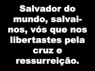Salvador do
mundo, salvainos, vós que nos
libertastes pela
cruz e
ressurreição.

 