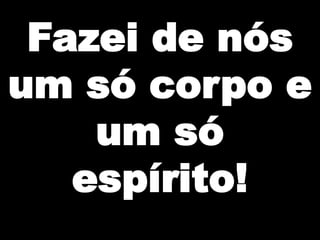 Fazei de nós
um só corpo e
um só
espírito!

 
