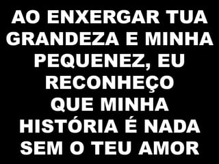 AO ENXERGAR TUA
GRANDEZA E MINHA
PEQUENEZ, EU
RECONHEÇO
QUE MINHA
HISTÓRIA É NADA
SEM O TEU AMOR

 
