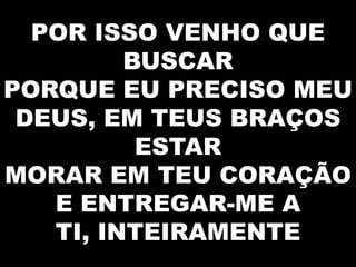 POR ISSO VENHO QUE
BUSCAR
PORQUE EU PRECISO MEU
DEUS, EM TEUS BRAÇOS
ESTAR
MORAR EM TEU CORAÇÃO
E ENTREGAR-ME A
TI, INTEIRAMENTE

 