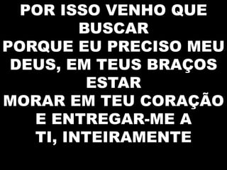 POR ISSO VENHO QUE
BUSCAR
PORQUE EU PRECISO MEU
DEUS, EM TEUS BRAÇOS
ESTAR
MORAR EM TEU CORAÇÃO
E ENTREGAR-ME A
TI, INTEIRAMENTE

 