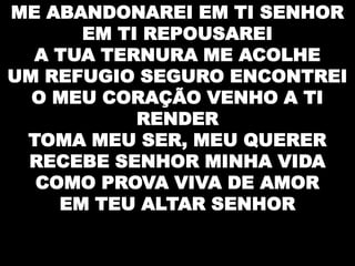 ME ABANDONAREI EM TI SENHOR
EM TI REPOUSAREI
A TUA TERNURA ME ACOLHE
UM REFUGIO SEGURO ENCONTREI
O MEU CORAÇÃO VENHO A TI
RENDER
TOMA MEU SER, MEU QUERER
RECEBE SENHOR MINHA VIDA
COMO PROVA VIVA DE AMOR
EM TEU ALTAR SENHOR

 