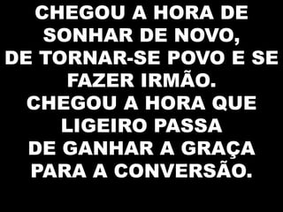 CHEGOU A HORA DE
SONHAR DE NOVO,
DE TORNAR-SE POVO E SE
FAZER IRMÃO.
CHEGOU A HORA QUE
LIGEIRO PASSA
DE GANHAR A GRAÇA
PARA A CONVERSÃO.

 