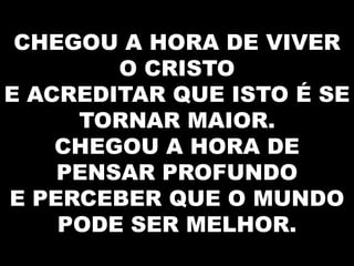 CHEGOU A HORA DE VIVER
O CRISTO
E ACREDITAR QUE ISTO É SE
TORNAR MAIOR.
CHEGOU A HORA DE
PENSAR PROFUNDO
E PERCEBER QUE O MUNDO
PODE SER MELHOR.

 