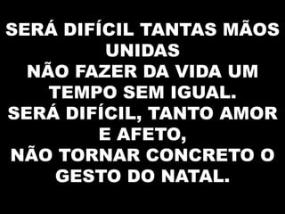 SERÁ DIFÍCIL TANTAS MÃOS
UNIDAS
NÃO FAZER DA VIDA UM
TEMPO SEM IGUAL.
SERÁ DIFÍCIL, TANTO AMOR
E AFETO,
NÃO TORNAR CONCRETO O
GESTO DO NATAL.

 
