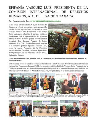 EPIFANÍA VÁSQUEZ LUIS, PRESIDENTA DE LA
COMISIÓN INTERNACIONAL DE DERECHOS
HUMANOS, A. C. DELEGACIÓN OAXACA.
Por: Genaro Aragón Reyes/www.megaradioexpress.com.mx
El día 14 de febrero del año 2015, en la ciudad de
Oaxaca, se celebró un masivo evento compartido
con los líderes representantes de las asociaciones
sociales, entre de ellos la senadora María Esther
Terán Velásquez, cabecillas de partidos políticos,
funcionarios con la representación del gobierno
estatal, invitados de honor quienes acompañaron al
licenciado José Enrique Pascasio de León,
presidente de la CIDH, Nacional a tomar la protesta
a la contadora pública, Epifanía Vásquez Luis,
como la nueva Presidenta de la Comisión
Internacional de Derechos Humanos dependiente
de Organización de las Naciones Unidas, ONU.
Delegación Oaxaca.
La C.P. Epifanía Vásquez Luis, protestó al cargo de Presidenta de la Comisión Internacional de Derechos Humanos, A. C.
Delegación Oaxaca.
En la mesa del honor la senadora licenciada María Esther Terán Velásquez, Presidenta de la Confederación
Nacional de Productores Rurales CNPR. La contadora pública Epifanía Vásquez Luis, Presidenta de la
Comisión Internacional de Derechos Humanos y los integrantes de la Mesa Directiva de esta comisión, ahí
estuvo el licenciado Francisco Arturo Sansores Ávila, vicepresidente de la misma comisión nacional.
Correspondió al Lic. José Enrique Pascasio de León, Presidente de la CIDH. Nacional hacer la toma de protesta. Recibió la
Constitución Política de los Estados Unidos Mexicanos y fue felicitada por la senadora Ma. Esther Terán Velásquez.
La Pta. Con su nombramiento, en la mesa de honor invitados e integrantes de la CIDH. El nombramiento se dio con honores.
 
