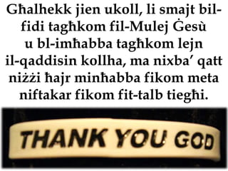 Għalhekk jien ukoll, li smajt bil-
   fidi tagħkom fil-Mulej Ġesù
    u bl-imħabba tagħkom lejn
il-qaddisin kollha, ma nixba’ qatt
 niżżi ħajr minħabba fikom meta
   niftakar fikom fit-talb tiegħi.
 