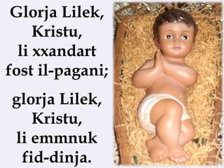Glorja Lilek,
     Kristu,
  li xxandart
fost il-pagani;
glorja Lilek,
   Kristu,
li emmnuk
 fid-dinja.
 