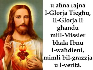 u aħna rajna
l-Glorja Tiegħu,
   il-Glorja li
     għandu
  mill-Missier
   bħala Ibnu
  l-waħdieni,
mimli bil-grazzja
    u l-verità.
 