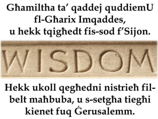 Għamiltha ta’ qaddej quddiemU
     fl-Għarix Imqaddes,
u hekk tqigħedt fis-sod f’Sijon.




Hekk ukoll qegħedni nistrieħ fil-
 belt maħbuba, u s-setgħa tiegħi
    kienet fuq Ġerusalemm.
 