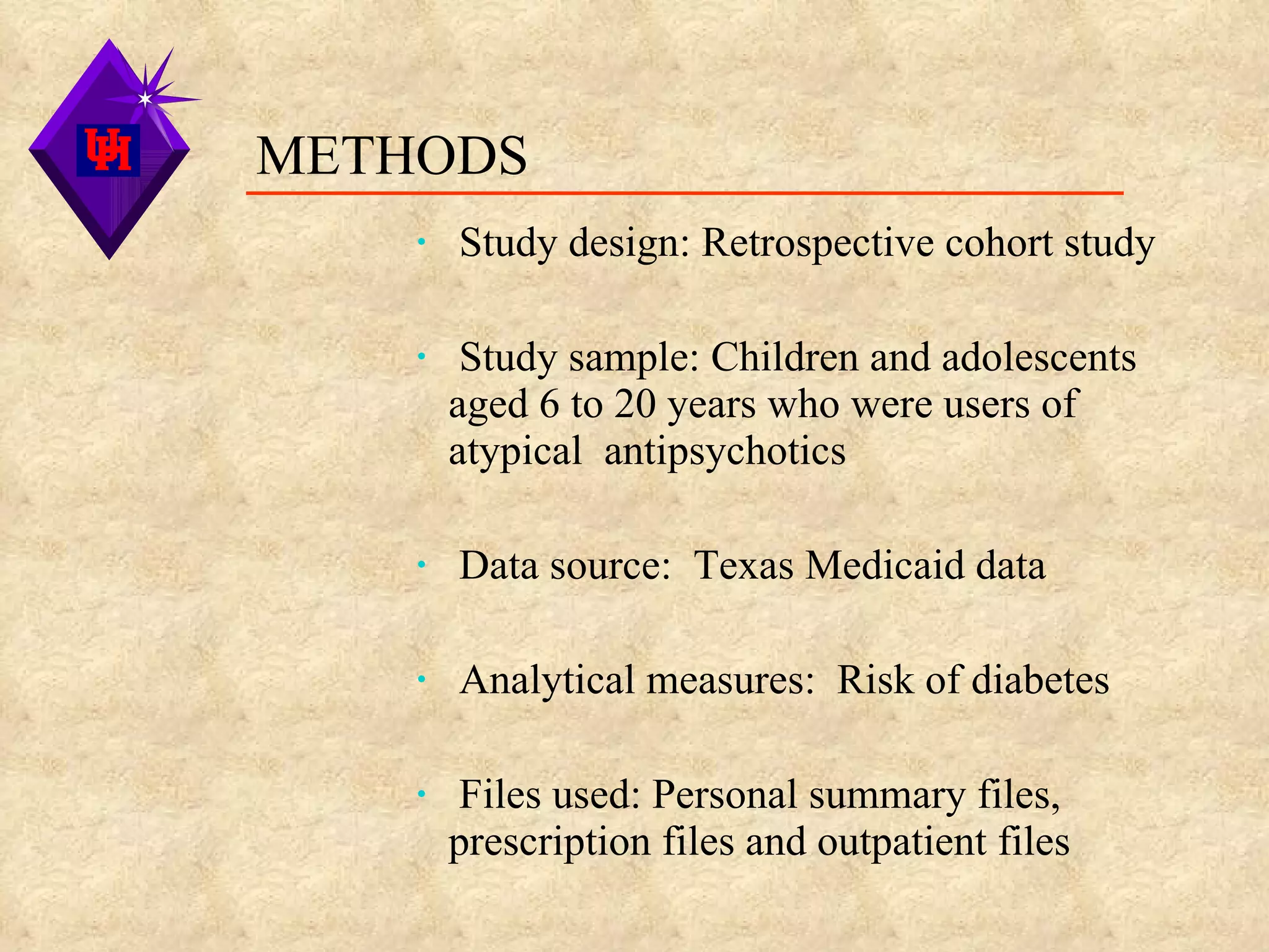 Study design: Retrospective cohort study Study sample: Children and adolescents  aged 6 to 20 years who were users of atypical  antipsychotics Data source:  Texas Medicaid data Analytical measures:  Risk of diabetes Files used: Personal summary files, prescription files and outpatient files METHODS 