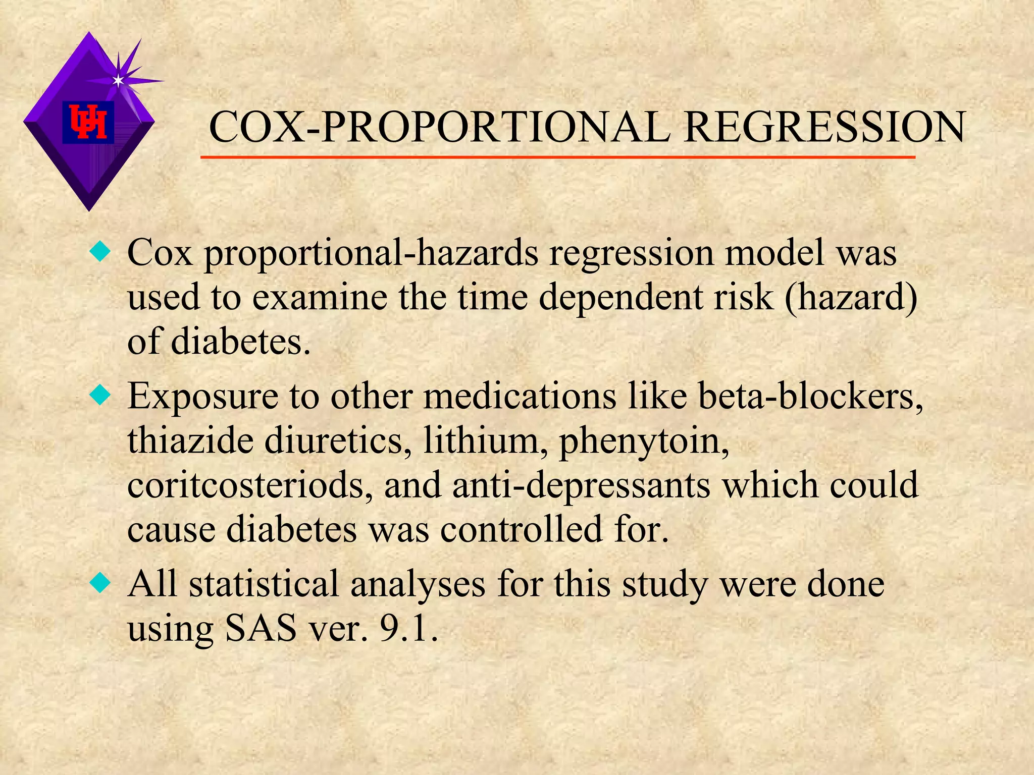 COX-PROPORTIONAL REGRESSION Cox proportional-hazards regression model was used to examine the time dependent risk (hazard) of diabetes. Exposure to other medications like beta-blockers, thiazide diuretics, lithium, phenytoin, coritcosteriods, and anti-depressants which could cause diabetes was controlled for. All statistical analyses for this study were done using SAS ver. 9.1. 
