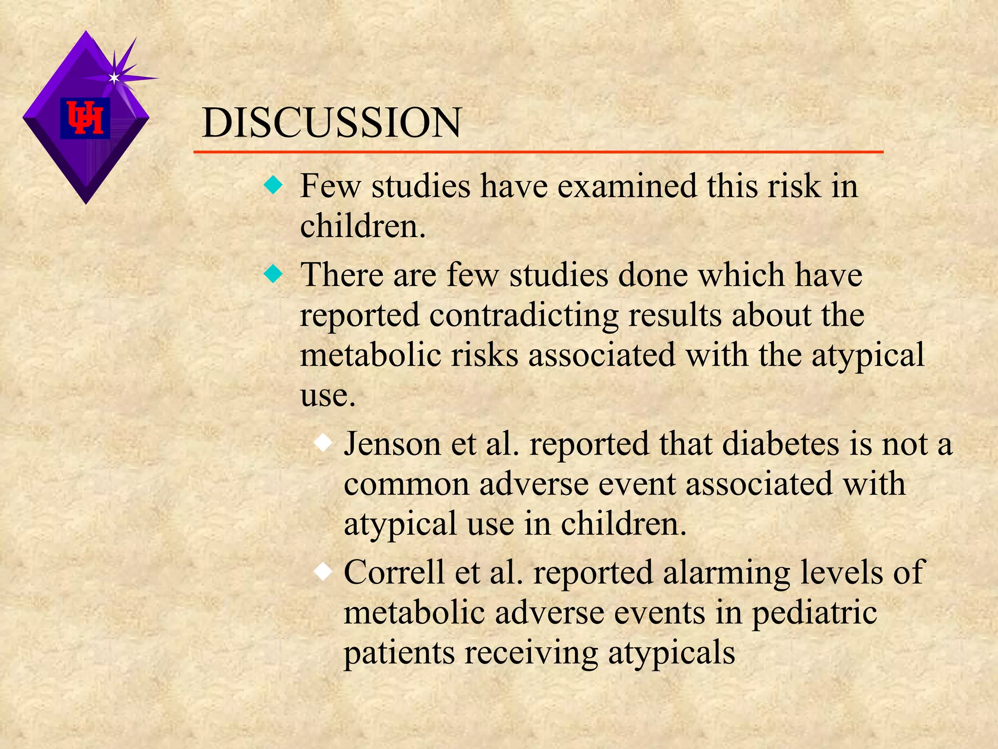 DISCUSSION Few studies have examined this risk in children. There are few studies done which have reported contradicting results about the metabolic risks associated with the atypical use. Jenson et al. reported that diabetes is not a common adverse event associated with atypical use in children. Correll et al. reported alarming levels of metabolic adverse events in pediatric patients receiving atypicals 