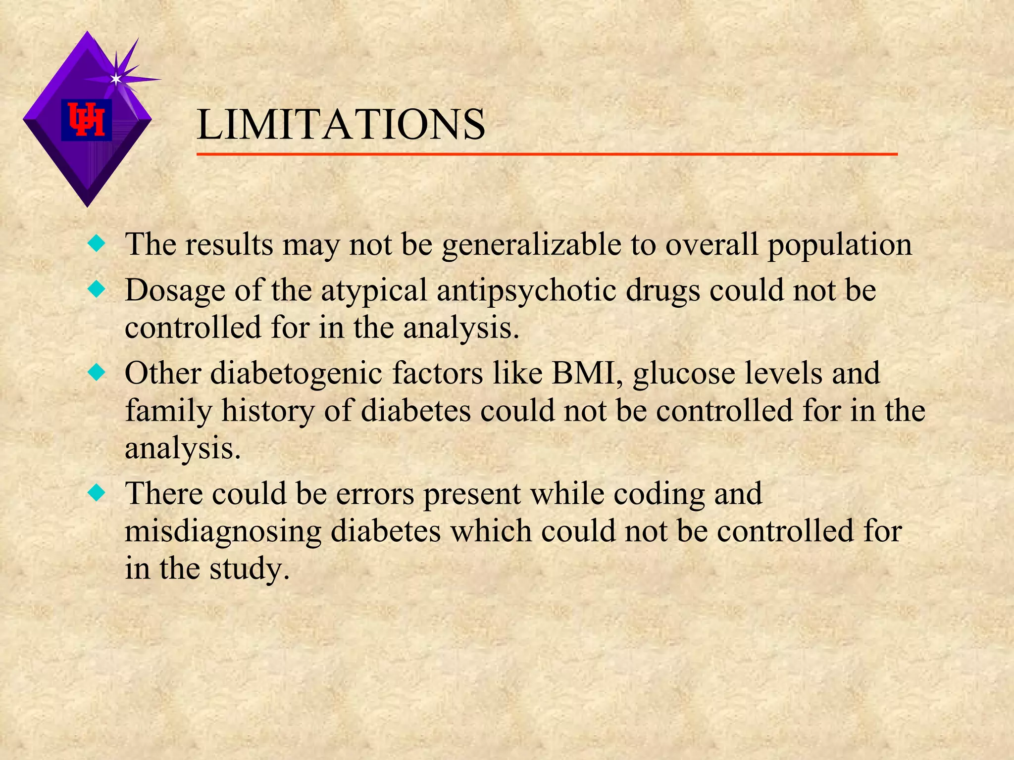 LIMITATIONS The results may not be generalizable to overall population Dosage of the atypical antipsychotic drugs could not be controlled for in the analysis. Other diabetogenic factors like BMI, glucose levels and family history of diabetes could not be controlled for in the analysis. There could be errors present while coding and misdiagnosing diabetes which could not be controlled for in the study.  