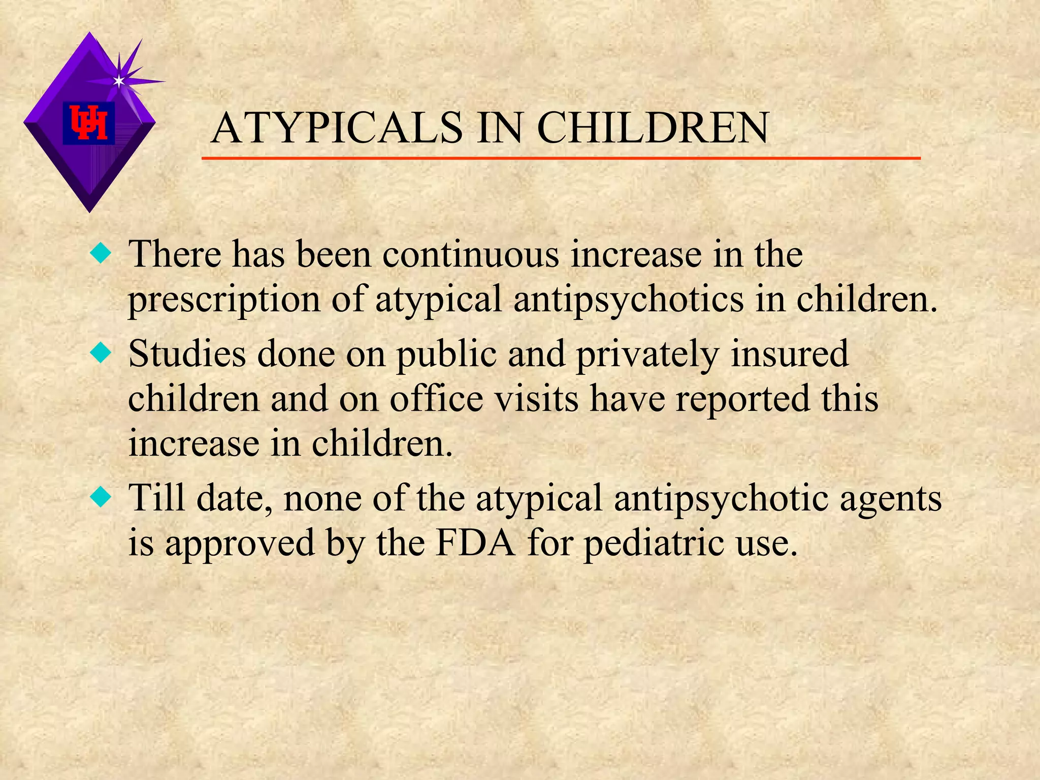 ATYPICALS IN CHILDREN There has been continuous increase in the prescription of atypical antipsychotics in children. Studies done on public and privately insured children and on office visits have reported this increase in children. Till date, none of the atypical antipsychotic agents is approved by the FDA for pediatric use. 