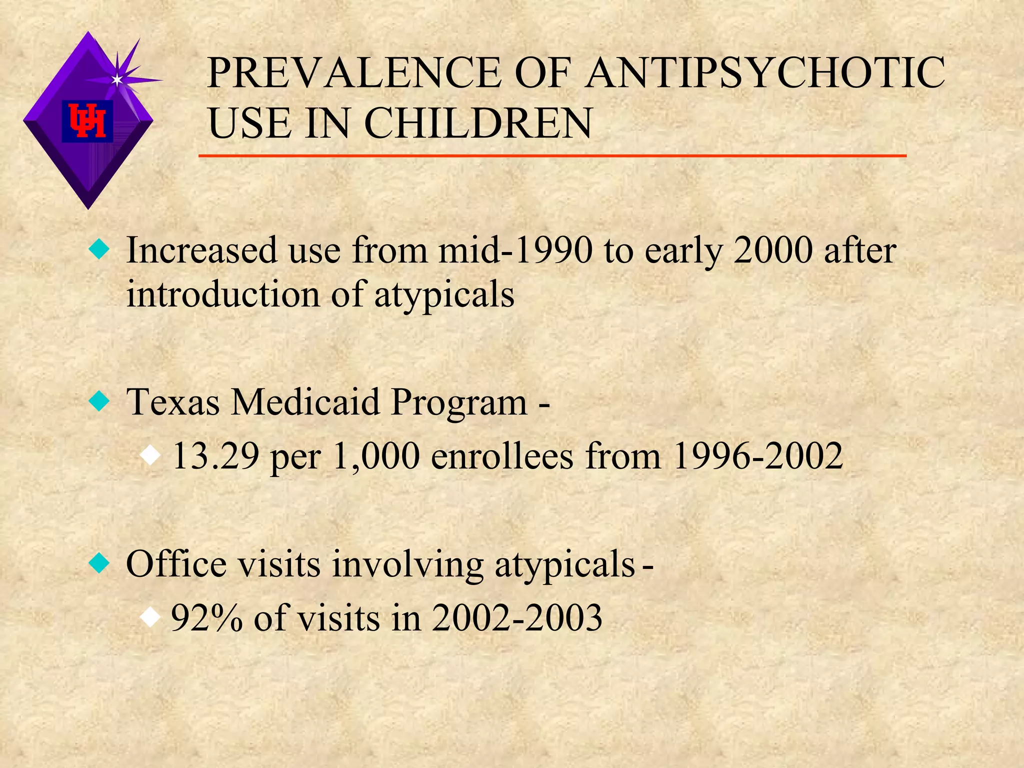 PREVALENCE OF ANTIPSYCHOTIC USE IN CHILDREN Increased use from mid-1990 to early 2000 after introduction of atypicals Texas Medicaid Program - 13.29 per 1,000 enrollees from 1996-2002 Office visits involving atypicals   - 92% of visits in 2002-2003 