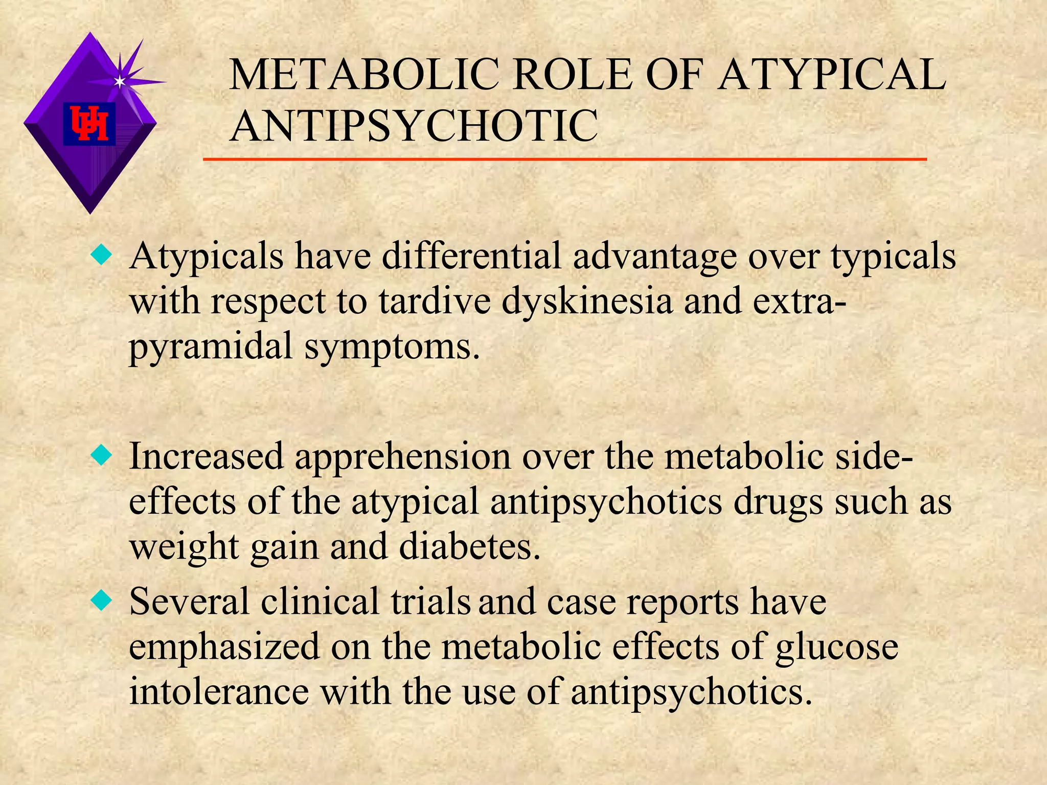 METABOLIC ROLE OF ATYPICAL ANTIPSYCHOTIC Atypicals have differential advantage over typicals with respect to tardive dyskinesia and extra-pyramidal symptoms. Increased apprehension over the metabolic side-effects of the atypical antipsychotics drugs such as weight gain and diabetes. Several clinical trials   and case reports have emphasized on the metabolic effects of glucose intolerance with the use of antipsychotics. 