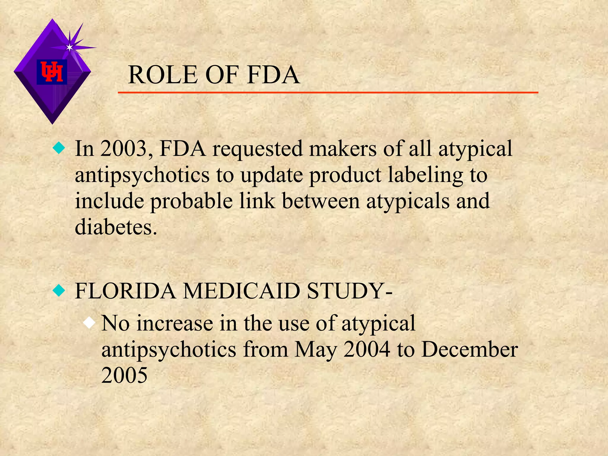 ROLE OF FDA  In 2003, FDA requested makers of all atypical antipsychotics to update product labeling to include probable link between atypicals and diabetes. FLORIDA MEDICAID STUDY- No increase in the use of atypical antipsychotics from May 2004 to December 2005 