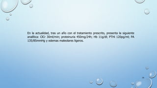 28
En la actualidad, tras un año con el tratamiento prescrito, presenta la siguiente
analítica: ClCr 30ml/min; proteinuria 450mg/24h; Hb 11g/dl; PTHi 120pg/ml; PA
135/85mmHg y edemas maleolares ligeros.
 