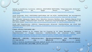 31
Salud y medicina, turismo. (2011). HISTORIA NATURAL "Hipertensión Arterial".
24/05/2016, de Slide share Sitio web:
http://es.slideshare.net/Mayanis19/historia-natural-hipertensin-arterial-
8492489
José Orlando. (Sn). HISTORIA NATURAL DE LA HTA. 24/05/2016, de wordpress
Sitio web: https://joseorlando86.wordpress.com/historia-natural-de-la-hta/
Dr. Alfredo Vázquez Vigoa, Dra. Martha Llorens Núñez, Dra. Nélida María Cruz
Álvarez. (1996). Hipertensión arterial. Aspectos fisiopatológicos. 24/05/2016, de
bvs Sitio web: http://bvs.sld.cu/revistas/med/vol35_3_96/med06396.htm
Club del hipertenso. (2011). Hipertensión Arterial. 24/05/2016, de Club del
Hipertenso Sitio web: http://www.clubdelhipertenso.es/index.php/hipertension-
arterial-new
Caso clínico tomado de:
C. Rosado Rubio a, R. López De La Fuente b, R. Díez Bandera c. (2011).
Hipertensión y riesgo vascular. 10/06/2016, de elsevier Sitio web:
http://www.elsevier.es/es-revista-hipertension-riesgo-vascular-67-articulo-
hipertension-arterial-maligna-secundaria-glomerulonefritis-90040582
SINAVE. (2016). Info rm a c ión Ep id em ioló g ic a d e Mo rb ilid a d .
21/ 04/ 2016, d e SINAVE Sitio w eb :
http :/ / w w w .ep id em iolo g ia .sa lud .g ob .m x/ d o c to s/ info ep id / inf_m o rb
ilid a d / 2016/ INF_MORBI_2016_03.p d f
 
