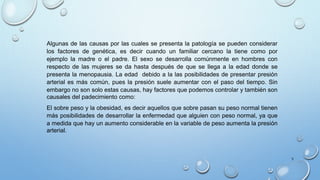 Algunas de las causas por las cuales se presenta la patología se pueden considerar
los factores de genética, es decir cuando un familiar cercano la tiene como por
ejemplo la madre o el padre. El sexo se desarrolla comúnmente en hombres con
respecto de las mujeres se da hasta después de que se llega a la edad donde se
presenta la menopausia. La edad debido a la las posibilidades de presentar presión
arterial es más común, pues la presión suele aumentar con el paso del tiempo. Sin
embargo no son solo estas causas, hay factores que podemos controlar y también son
causales del padecimiento como:
El sobre peso y la obesidad, es decir aquellos que sobre pasan su peso normal tienen
más posibilidades de desarrollar la enfermedad que alguien con peso normal, ya que
a medida que hay un aumento considerable en la variable de peso aumenta la presión
arterial.
5
 