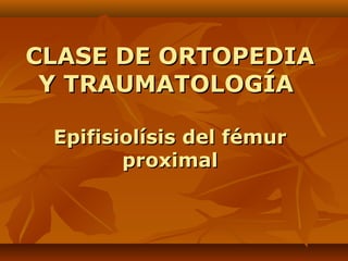 CLASE DE ORTOPEDIACLASE DE ORTOPEDIA
Y TRAUMATOLOGÍAY TRAUMATOLOGÍA
Epifisiolísis del fémurEpifisiolísis del fémur
proximalproximal
 