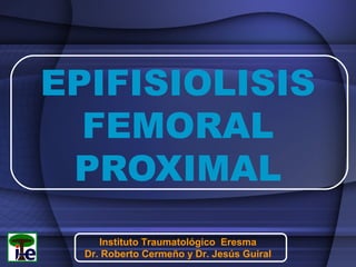 EPIFISIOLISIS
FEMORAL
PROXIMAL
Instituto Traumatológico Eresma
Dr. Roberto Cermeño y Dr. Jesús Guiral

 