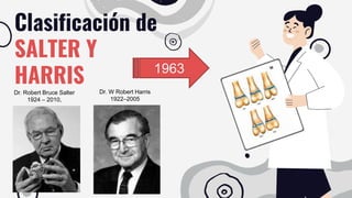 Clasificación de
SALTER Y
HARRIS
Dr. Robert Bruce Salter
1924 – 2010,
Dr. W Robert Harris
1922–2005
1963
 