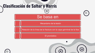 Se basa en
Mecanismo de la lesión
Relación de la línea de la fractura con la capa germinal de la fisis
El pronóstico
Clasificación de Salter y Harris
 