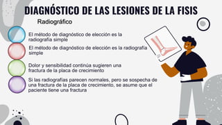 DIAGNÓSTICO DE LAS LESIONES DE LA FISIS
El método de diagnóstico de elección es la
radiografía simple
El método de diagnóstico de elección es la radiografía
simple
Dolor y sensibilidad continúa sugieren una
fractura de la placa de crecimiento
Si las radiografías parecen normales, pero se sospecha de
una fractura de la placa de crecimiento, se asume que el
paciente tiene una fractura
Radiográfico
 