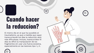 Cuando hacer
la reduccion?
El mismo día en el que ha sucedido el
traumatismo, ya que a medida que vayan
transcurriendo los días la reducción será
más dificultosa. Incluso, transcurridos 10
días es difícil la manipulación de los
fragmentos sin usar una fuerza excesiva,
especialmente en las lesiones tipo I y II.
 