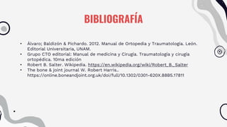 BIBLIOGRAFÍA
• Álvaro; Baldizón & Pichardo. 2012. Manual de Ortopedia y Traumatología. León.
Editorial Universitaria, UNAM.
• Grupo CTO editorial: Manual de medicina y Cirugía. Traumatología y cirugía
ortopédica. 10ma edición
• Robert B. Salter. Wikipedia. https://en.wikipedia.org/wiki/Robert_B._Salter
• The bone & joint journal W. Robert Harris..
https://online.boneandjoint.org.uk/doi/full/10.1302/0301-620X.88B5.17811
 