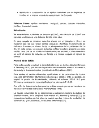  Relacionar la composición de las epifitas vasculares con las especies de
forofitos en el bosque tropical del corregimiento de Opogodó.
Palabras Claves: epifitas vasculares, opogodó, parcela, bosques tropicales,
forofitos, diversidad, estrato
Metodología:
Se establecieron 3 parcelas de 5mx20m (100m2), para un total de 300m2. Las
parcelas se ubicaron a una distancia de 50m entre ellas.
En cada parcela se censaron todos los arboles con un diámetro ≥ 10cm y se
marcaron solo los que tenían epifitas vasculares (forofitos). Posteriormente se
definieron 3 estratos, el primero de 0 - 1m, el segundo de 1- 2m y el tercero de 2 –
3m. En cada estrato, se censaron todas las epifitas vasculares presentes en cada
forofito, cada una de las cuales se identificaron y se enumeró. Como abundancia
se tomó el número de individuo por familia y la riqueza equivale el número de
familias
Análisis de los datos:
Para cada parcela se calculó la densidad relativa de las familias (Mueller-Dombois
& Ellemberg 1974) y el valor de importancia de cada familia, teniendo en cuenta la
densidad y la diversidad relativa (modificado de Mori & Boom 1983).
Para evaluar si existían diferencias significativas en los promedios de riqueza
(especies por familia) y abundancia (individuos por especie) entre los parcelas se
empleó la prueba de Kruskal-Wallis, utilizando el software SPSS 10.0 para
Windows y considerando como significativos los valores de P< 0,05.
Con el fin de determinar la diversidad de epífitas en cada parcela se calcularon los
índices de diversidad de Shannon Wiener (Krebs 1998).
La riqueza y diversidad de los ecosistemas se calcularon mediante los índices de
Shannon-Weaver, en el programa Past versión 3.12 Hammer y Harper (2003). La
composición florística de los sitios se analizó con los índices de similaridad de
Sorensen (Is) y de Jaccard (IJ), de acuerdo a Moreno (2001).
 
