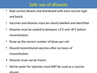 Safe use of diluents
• Kept correct diluent and distributed with each vaccine type
and batch.
• Vaccines and diluents must be clearly labelled and identified.
• Diluents must be cooled to between +2°C and +8°C before
reconstitution.
• Draw up the correct number of doses per vial
• Discard reconstituted vaccines after six hours of
reconstitution.
• Diluents must not be frozen.
• Sterile water for injection must NOT be used as a vaccine

 
