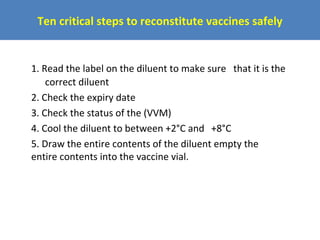 Ten critical steps to reconstitute vaccines safely

1. Read the label on the diluent to make sure that it is the
correct diluent
2. Check the expiry date
3. Check the status of the (VVM)
4. Cool the diluent to between +2°C and +8°C
5. Draw the entire contents of the diluent empty the
entire contents into the vaccine vial.

 