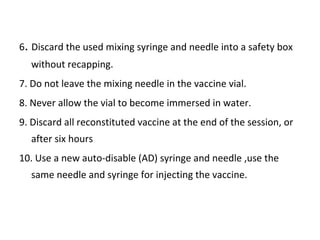 6. Discard the used mixing syringe and needle into a safety box
without recapping.
7. Do not leave the mixing needle in the vaccine vial.
8. Never allow the vial to become immersed in water.
9. Discard all reconstituted vaccine at the end of the session, or
after six hours
10. Use a new auto-disable (AD) syringe and needle ,use the
same needle and syringe for injecting the vaccine.

 