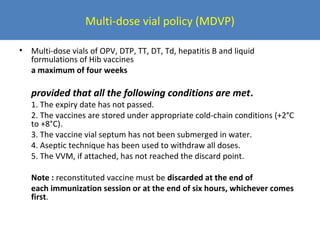 Multi-dose vial policy (MDVP)
•

Multi-dose vials of OPV, DTP, TT, DT, Td, hepatitis B and liquid
formulations of Hib vaccines
a maximum of four weeks

provided that all the following conditions are met.

1. The expiry date has not passed.
2. The vaccines are stored under appropriate cold-chain conditions (+2°C
to +8°C).
3. The vaccine vial septum has not been submerged in water.
4. Aseptic technique has been used to withdraw all doses.
5. The VVM, if attached, has not reached the discard point.
Note : reconstituted vaccine must be discarded at the end of
each immunization session or at the end of six hours, whichever comes
first.

 