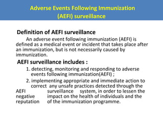 Adverse Events Following Immunization
(AEFI) surveillance
Definition of AEFI surveillance

An adverse event following immunization (AEFI) is
defined as a medical event or incident that takes place after
an immunization, but is not necessarily caused by
immunization.

AEFI surveillance includes :

1. detecting, monitoring and responding to adverse
events following immunization(AEFI) ;
2. implementing appropriate and immediate action to
correct any unsafe practices detected through the
AEFI
surveillance system, in order to lessen the
negative
impact on the health of individuals and the
reputation of the immunization programme.

 