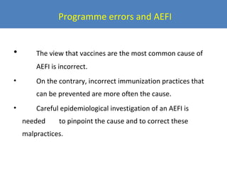 Programme errors and AEFI
•

The view that vaccines are the most common cause of
AEFI is incorrect.

•

On the contrary, incorrect immunization practices that
can be prevented are more often the cause.

•

Careful epidemiological investigation of an AEFI is
needed

to pinpoint the cause and to correct these

malpractices.

 