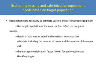 Estimating vaccine and safe-injection equipment
needs based on target population
•

basic parameters necessary to estimate vaccine and safe injection equipment
• the target population of the area (such as infants or pregnant
women)
• details of vaccines included in the national immunization
schedule, including the number of doses and the number of doses per
vial;
• the wastage multiplication factor (WMF) for each vaccine and
the AD syringes

 