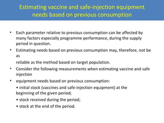 Estimating vaccine and safe-injection equipment
needs based on previous consumption
•

•

•
•

Each parameter relative to previous consumption can be affected by
many factors especially programme performance, during the supply
period in question.
Estimating needs based on previous consumption may, therefore, not be
as
reliable as the method based on target population.
Consider the following measurements when estimating vaccine and safe
injection
equipment needs based on previous consumption:
• initial stock (vaccines and safe-injection equipment) at the
beginning of the given period;
• stock received during the period;
• stock at the end of the period.

 