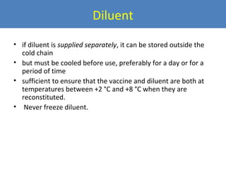 Diluent
• if diluent is supplied separately, it can be stored outside the
cold chain
• but must be cooled before use, preferably for a day or for a
period of time
• sufficient to ensure that the vaccine and diluent are both at
temperatures between +2 °C and +8 °C when they are
reconstituted.
• Never freeze diluent.

 