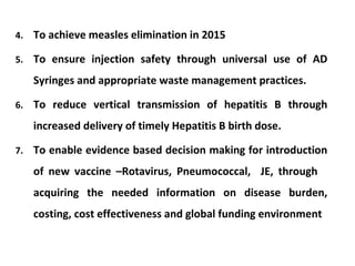 4.

To achieve measles elimination in 2015

5.

To ensure injection safety through universal use of AD
Syringes and appropriate waste management practices.

6.

To reduce vertical transmission of hepatitis B through
increased delivery of timely Hepatitis B birth dose.

7.

To enable evidence based decision making for introduction
of new vaccine –Rotavirus, Pneumococcal, JE, through
acquiring the needed information on disease burden,
costing, cost effectiveness and global funding environment

 