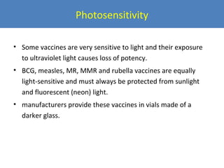 Photosensitivity
• Some vaccines are very sensitive to light and their exposure
to ultraviolet light causes loss of potency.
• BCG, measles, MR, MMR and rubella vaccines are equally
light-sensitive and must always be protected from sunlight
and fluorescent (neon) light.
• manufacturers provide these vaccines in vials made of a
darker glass.

 