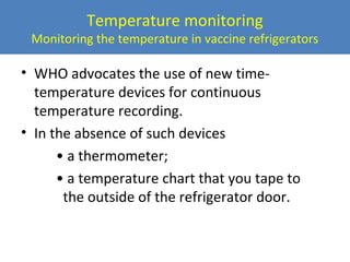 Temperature monitoring

Monitoring the temperature in vaccine refrigerators

• WHO advocates the use of new timetemperature devices for continuous
temperature recording.
• In the absence of such devices
• a thermometer;
• a temperature chart that you tape to
the outside of the refrigerator door.

 