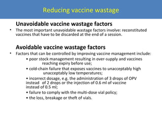 Reducing vaccine wastage
•

•

Unavoidable vaccine wastage factors

The most important unavoidable wastage factors involve: reconstituted
vaccines that have to be discarded at the end of a session.

Avoidable vaccine wastage factors

Factors that can be controlled by improving vaccine management include:
• poor stock management resulting in over-supply and vaccines
reaching expiry before use;
• cold-chain failure that exposes vaccines to unacceptably high
unacceptably low temperatures;
• incorrect dosage, e.g. the administration of 3 drops of OPV
instead of 2 drops or the injection of 0.6 ml of vaccine
instead of 0.5 ml;
• failure to comply with the multi-dose vial policy;
• the loss, breakage or theft of vials.

 