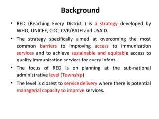Background
• RED (Reaching Every District ) is a strategy developed by
WHO, UNICEF, CDC, CVP/PATH and USAID.
• The strategy specifically aimed at overcoming the most
common barriers to improving access to immunization
services and to achieve sustainable and equitable access to
quality immunization services for every infant.
• The focus of RED is on planning at the sub-national
administrative level (Township)
• The level is closest to service delivery where there is potential
managerial capacity to improve services.

 