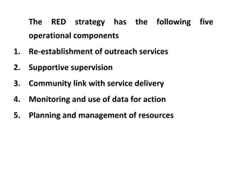The

RED

strategy

has

the

following

operational components
1. Re-establishment of outreach services
2. Supportive supervision
3. Community link with service delivery
4. Monitoring and use of data for action
5. Planning and management of resources

five

 