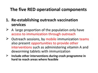 The five RED operational components
1. Re-establishing outreach vaccination
services
 A large proportion of the population only have
access to immunization through outreach
 Outreach sessions, by mobile immunization teams
also present opportunities to provide other
interventions such as administering vitamin A and
deworming tablets with immunization
 Include other interventions during crash programme in
hard to reach areas where feasible

 