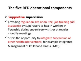 The five RED operational components
2. Supportive supervision
 providing regular on-site or on- the- job training and
assistance by supervisors to health workers in
Township during supervisory visits or at regular
monthly meetings
 offers the opportunity to integrate supervision of
other health interventions, for example Integrated
Management of Childhood Illness (IMCI).

 